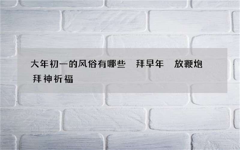大年初一的风俗有哪些 拜早年 放鞭炮 拜神祈福